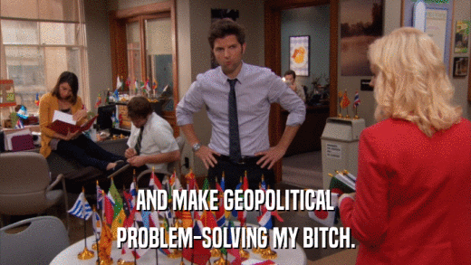 AND MAKE GEOPOLITICAL PROBLEM-SOLVING MY BITCH. 