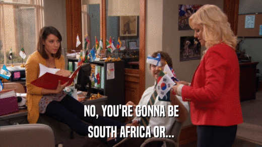 NO, YOU'RE GONNA BE SOUTH AFRICA OR... 