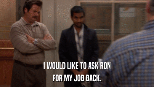 I WOULD LIKE TO ASK RON FOR MY JOB BACK. 