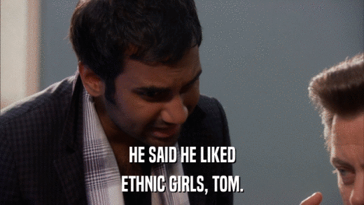HE SAID HE LIKED ETHNIC GIRLS, TOM. 