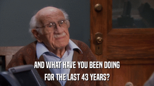 AND WHAT HAVE YOU BEEN DOING FOR THE LAST 43 YEARS? 