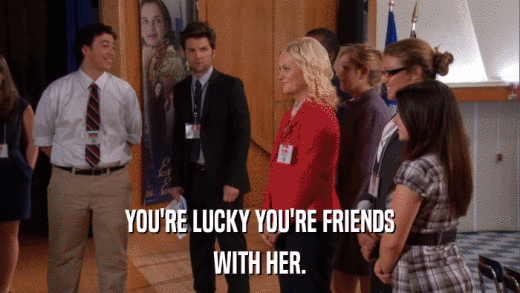 YOU'RE LUCKY YOU'RE FRIENDS WITH HER. 