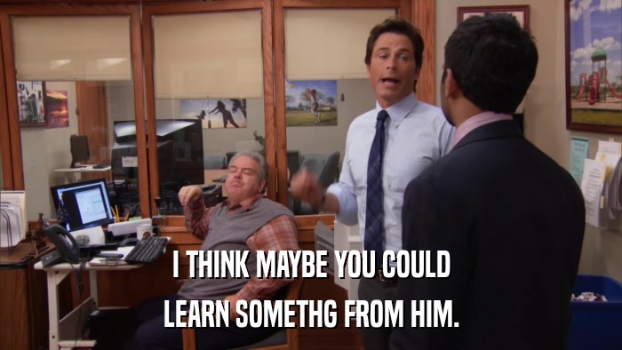 I THINK MAYBE YOU COULD LEARN SOMETHG FROM HIM. 