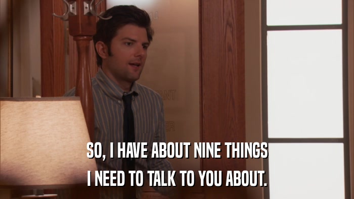 SO, I HAVE ABOUT NINE THINGS I NEED TO TALK TO YOU ABOUT. 