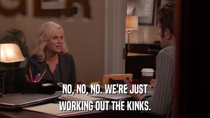 NO, NO, NO. WE'RE JUST WORKING OUT THE KINKS. 