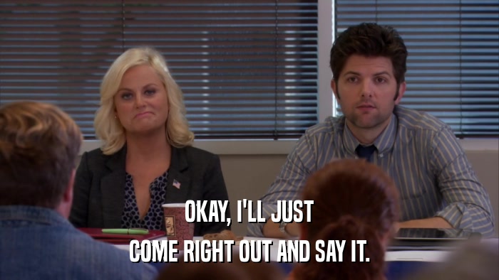 OKAY, I'LL JUST COME RIGHT OUT AND SAY IT. 