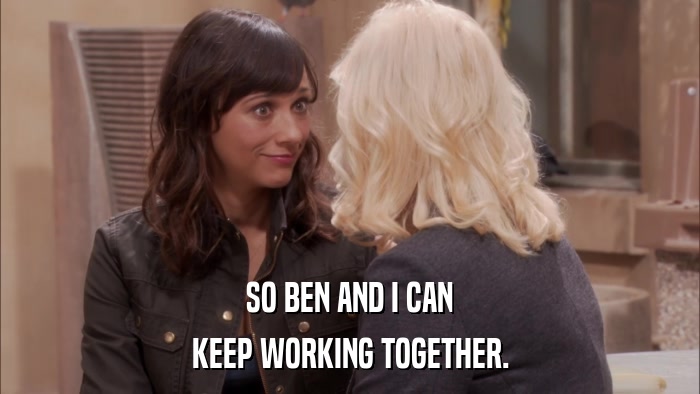 SO BEN AND I CAN KEEP WORKING TOGETHER. 
