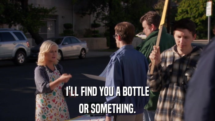 I'LL FIND YOU A BOTTLE OR SOMETHING. 