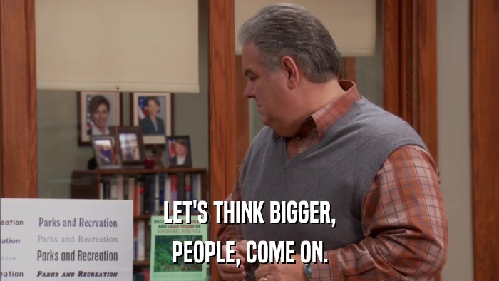 LET'S THINK BIGGER, PEOPLE, COME ON. 