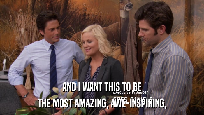 AND I WANT THIS TO BE THE MOST AMAZING, AWE-INSPIRING, 