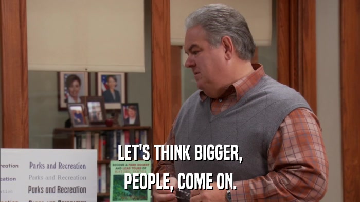LET'S THINK BIGGER, PEOPLE, COME ON. 