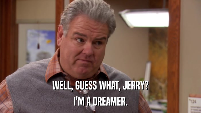 WELL, GUESS WHAT, JERRY? I'M A DREAMER. 