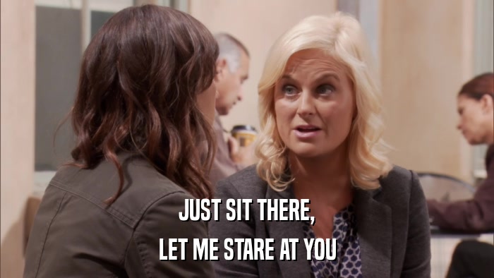JUST SIT THERE, LET ME STARE AT YOU 