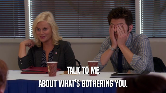 TALK TO ME ABOUT WHAT'S BOTHERING YOU. 