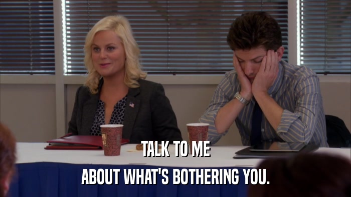 TALK TO ME ABOUT WHAT'S BOTHERING YOU. 
