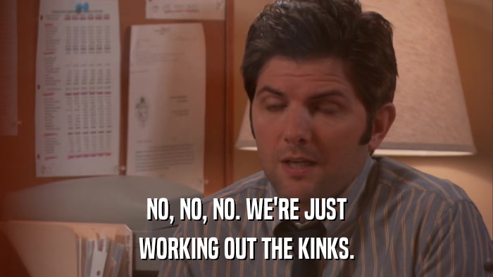 NO, NO, NO. WE'RE JUST WORKING OUT THE KINKS. 
