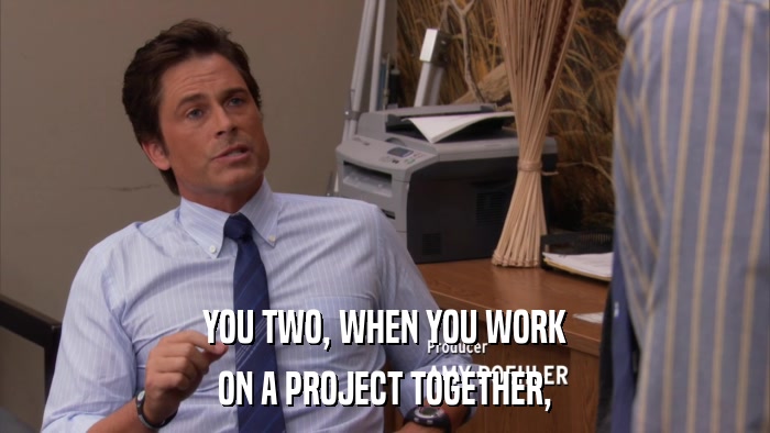 YOU TWO, WHEN YOU WORK ON A PROJECT TOGETHER, 
