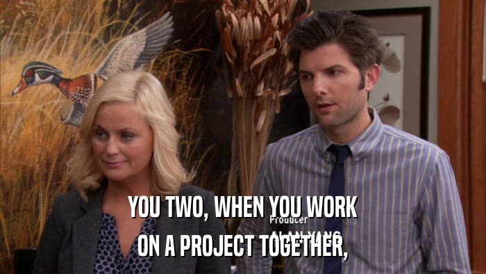 YOU TWO, WHEN YOU WORK ON A PROJECT TOGETHER, 