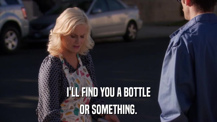 I'LL FIND YOU A BOTTLE OR SOMETHING. 