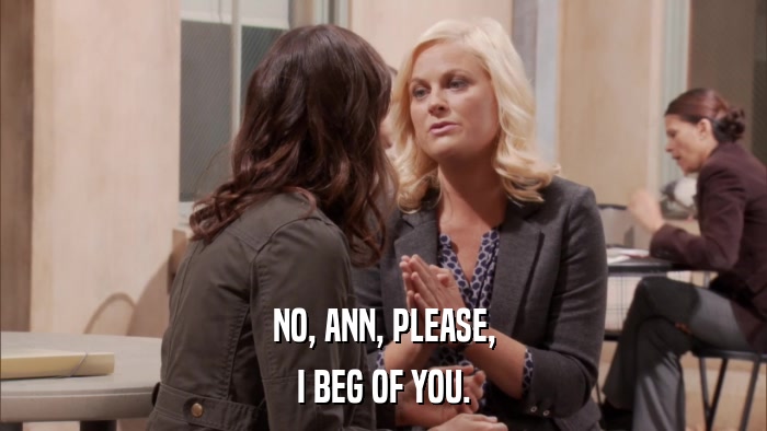 NO, ANN, PLEASE, I BEG OF YOU. 