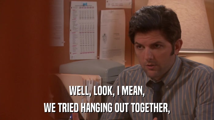 WELL, LOOK, I MEAN, WE TRIED HANGING OUT TOGETHER, 