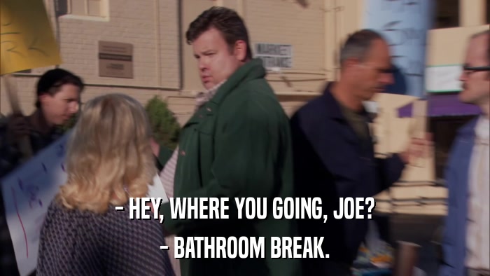 - HEY, WHERE YOU GOING, JOE? - BATHROOM BREAK. 
