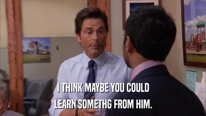 I THINK MAYBE YOU COULD LEARN SOMETHG FROM HIM. 