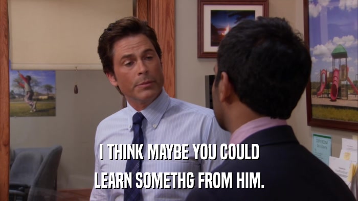 I THINK MAYBE YOU COULD LEARN SOMETHG FROM HIM. 