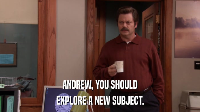 ANDREW, YOU SHOULD EXPLORE A NEW SUBJECT. 