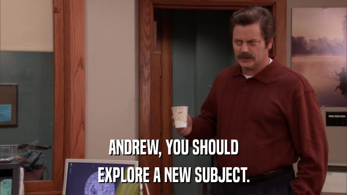 ANDREW, YOU SHOULD EXPLORE A NEW SUBJECT. 