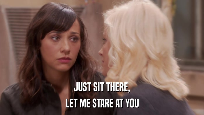 JUST SIT THERE, LET ME STARE AT YOU 