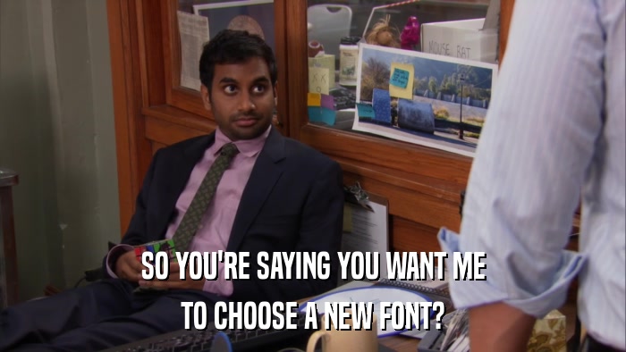SO YOU'RE SAYING YOU WANT ME TO CHOOSE A NEW FONT? 