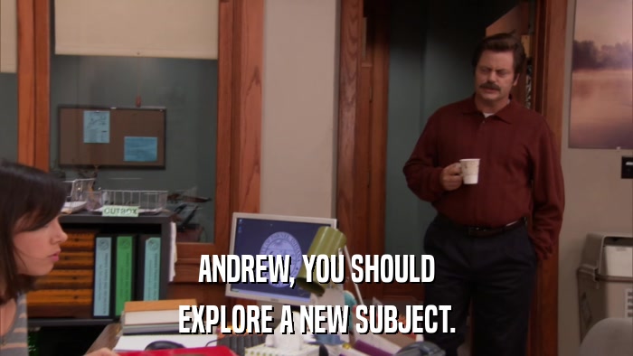 ANDREW, YOU SHOULD EXPLORE A NEW SUBJECT. 