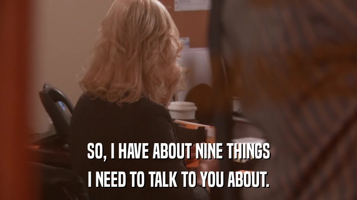 SO, I HAVE ABOUT NINE THINGS I NEED TO TALK TO YOU ABOUT. 