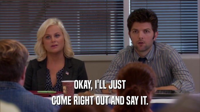 OKAY, I'LL JUST COME RIGHT OUT AND SAY IT. 