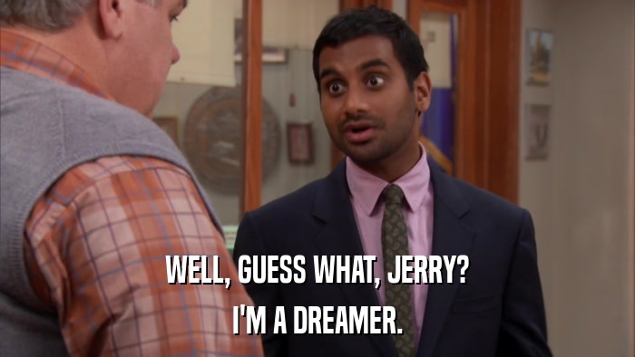 WELL, GUESS WHAT, JERRY? I'M A DREAMER. 