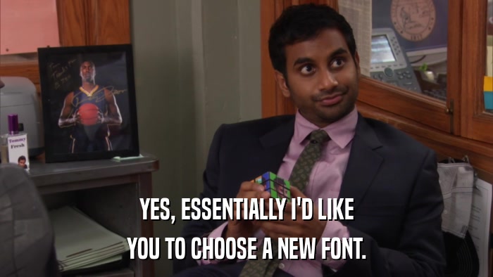 YES, ESSENTIALLY I'D LIKE YOU TO CHOOSE A NEW FONT. 