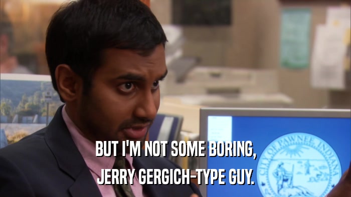 BUT I'M NOT SOME BORING, JERRY GERGICH-TYPE GUY. 