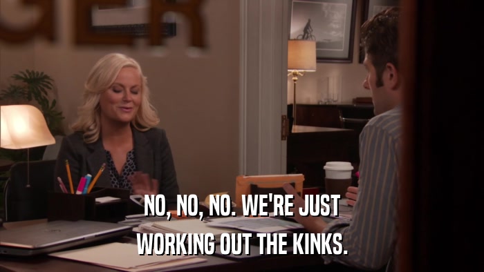 NO, NO, NO. WE'RE JUST WORKING OUT THE KINKS. 