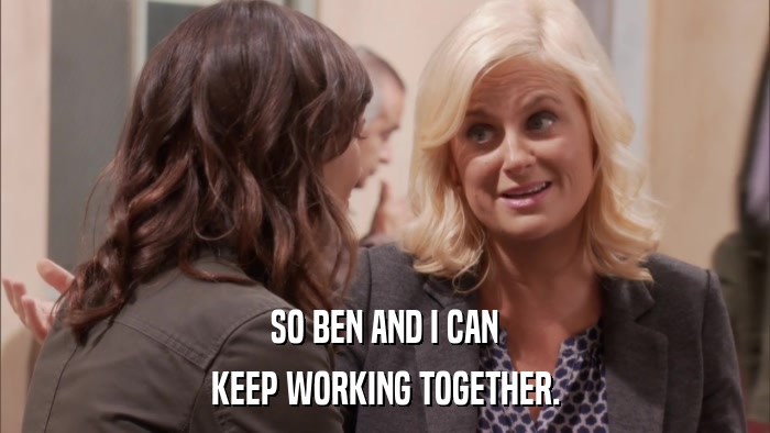 SO BEN AND I CAN KEEP WORKING TOGETHER. 
