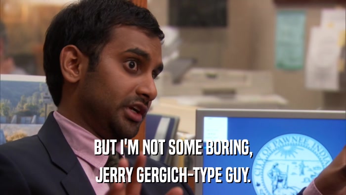 BUT I'M NOT SOME BORING, JERRY GERGICH-TYPE GUY. 