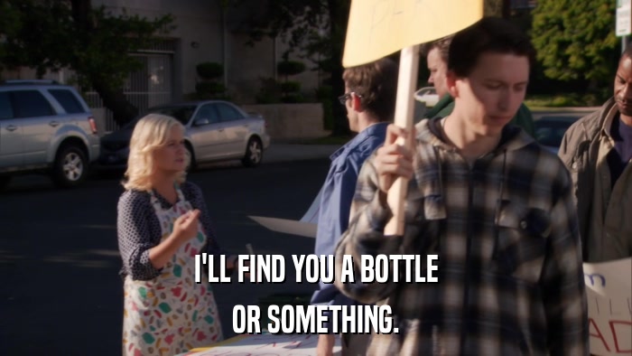 I'LL FIND YOU A BOTTLE OR SOMETHING. 