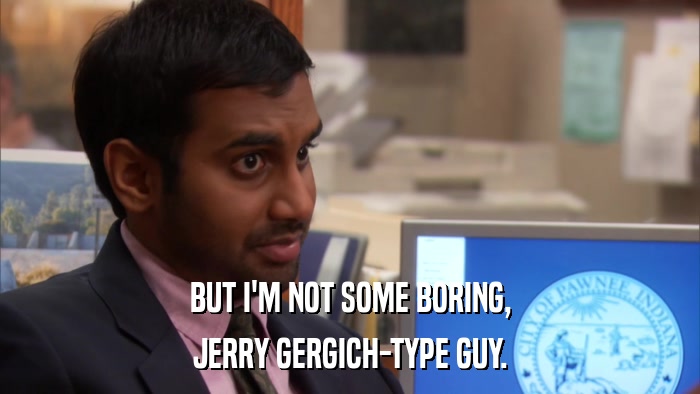 BUT I'M NOT SOME BORING, JERRY GERGICH-TYPE GUY. 