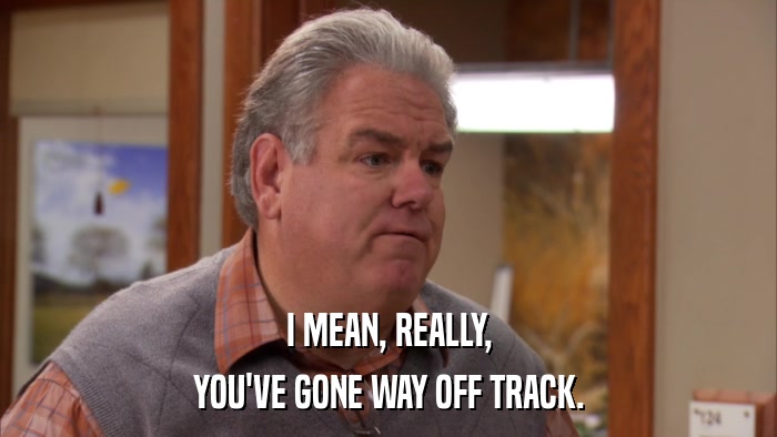 I MEAN, REALLY, YOU'VE GONE WAY OFF TRACK. 