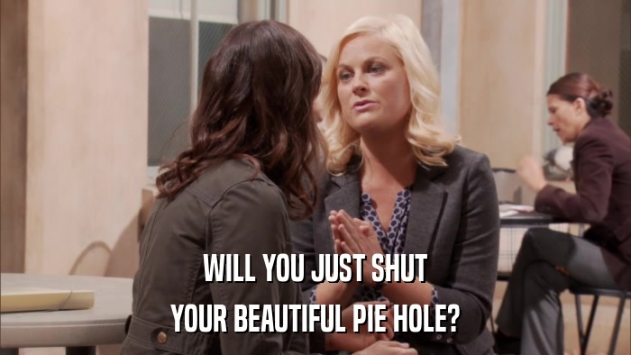 WILL YOU JUST SHUT YOUR BEAUTIFUL PIE HOLE? 