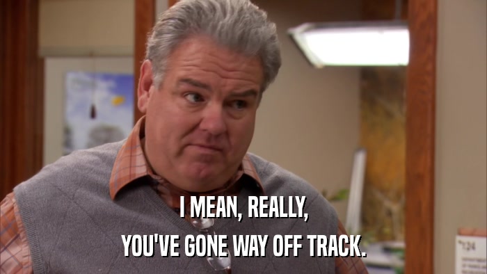 I MEAN, REALLY, YOU'VE GONE WAY OFF TRACK. 