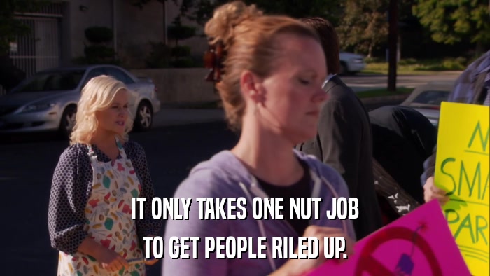 IT ONLY TAKES ONE NUT JOB TO GET PEOPLE RILED UP. 