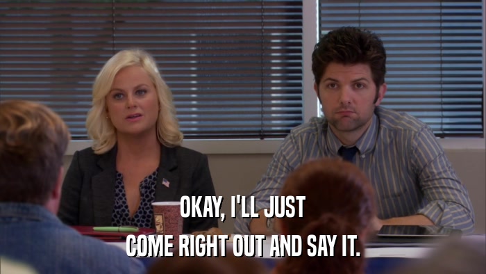 OKAY, I'LL JUST COME RIGHT OUT AND SAY IT. 