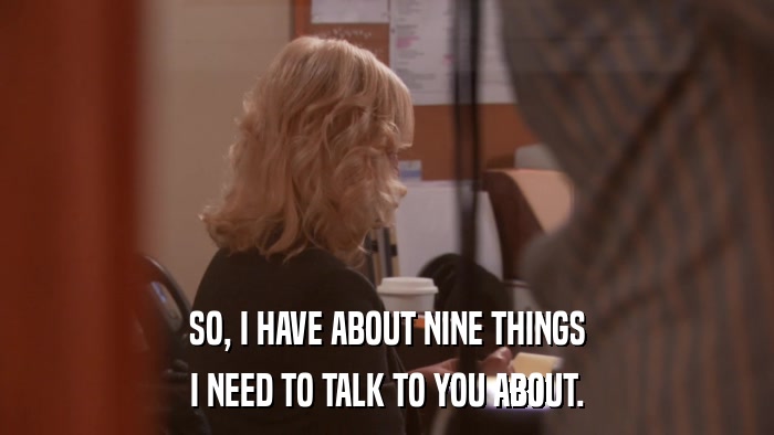 SO, I HAVE ABOUT NINE THINGS I NEED TO TALK TO YOU ABOUT. 