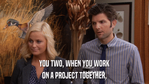 YOU TWO, WHEN YOU WORK ON A PROJECT TOGETHER, 